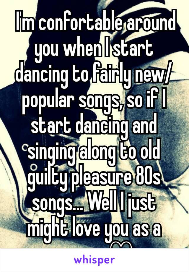  I'm confortable around you when I start dancing to fairly new/popular songs, so if I start dancing and singing along to old guilty pleasure 80s songs... Well I just might love you as a person ♡