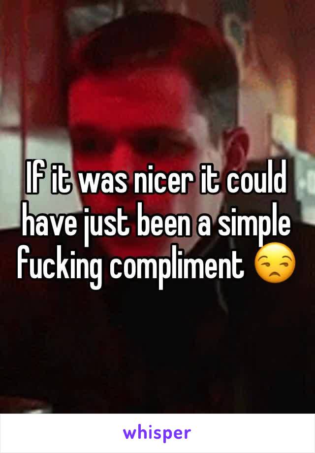 If it was nicer it could have just been a simple fucking compliment 😒