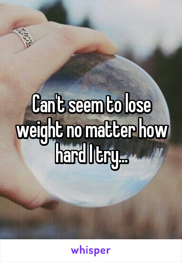Can't seem to lose weight no matter how hard I try...