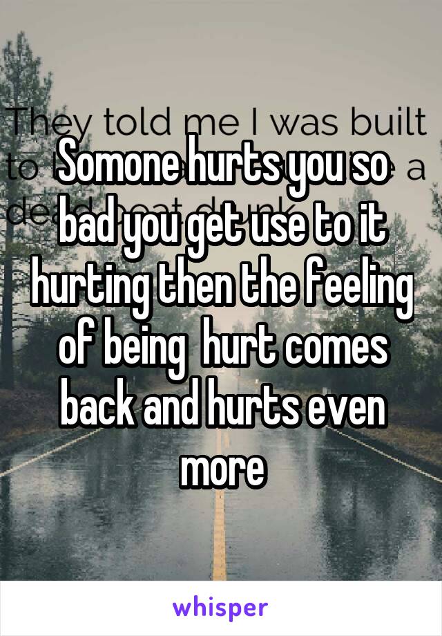 Somone hurts you so bad you get use to it hurting then the feeling of being  hurt comes back and hurts even more