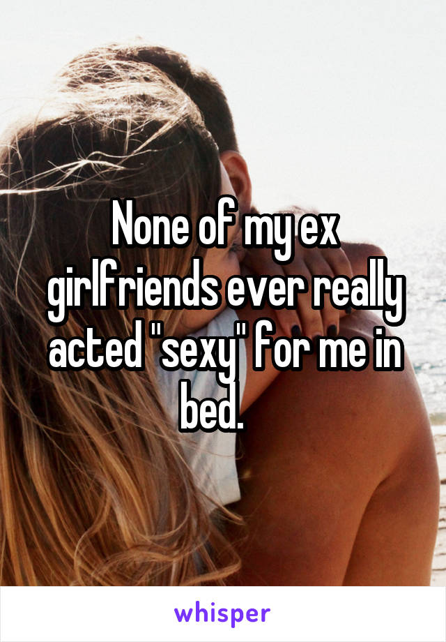 None of my ex girlfriends ever really acted "sexy" for me in bed.   