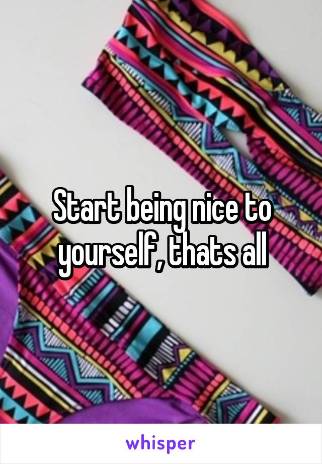 Start being nice to yourself, thats all