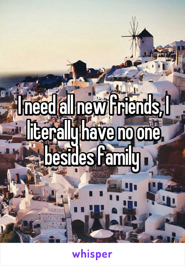 I need all new friends, I literally have no one besides family 