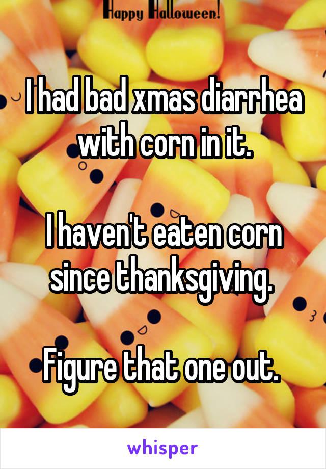 I had bad xmas diarrhea with corn in it.

I haven't eaten corn since thanksgiving. 

Figure that one out. 