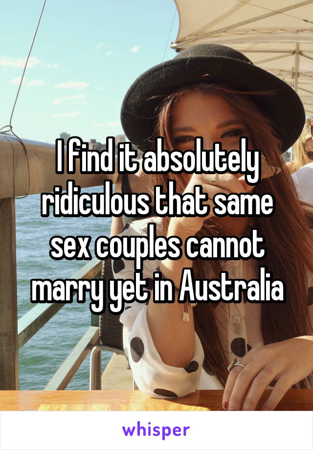 I find it absolutely ridiculous that same sex couples cannot marry yet in Australia