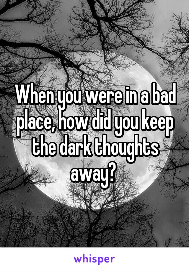 When you were in a bad place, how did you keep the dark thoughts away? 