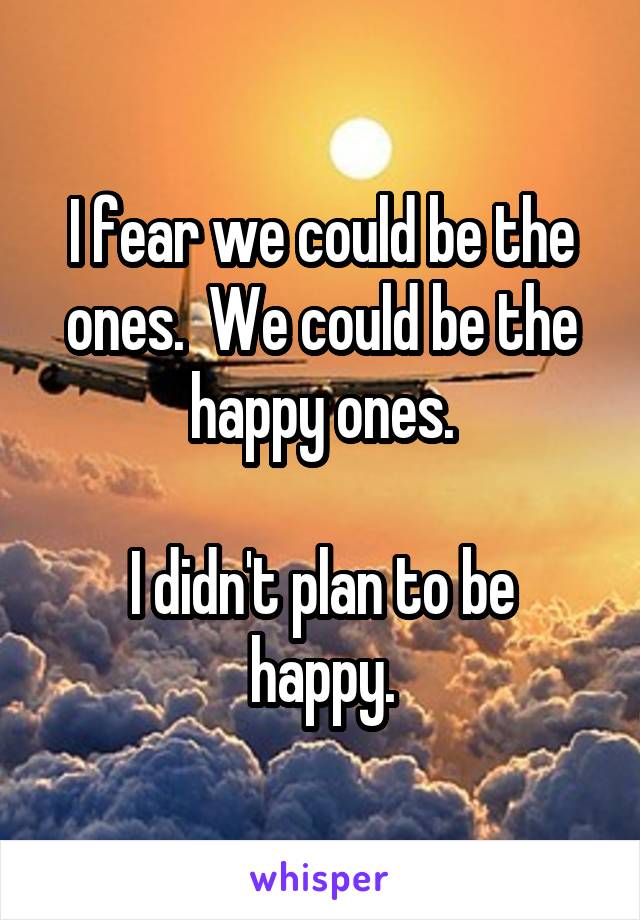 I fear we could be the ones.  We could be the happy ones.

I didn't plan to be happy.