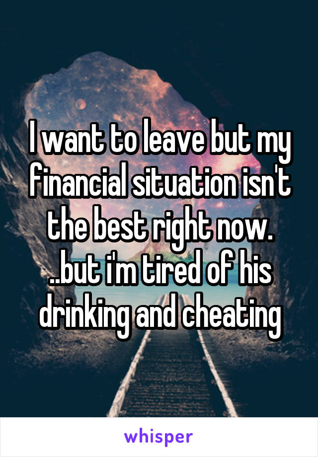 I want to leave but my financial situation isn't the best right now. ..but i'm tired of his drinking and cheating