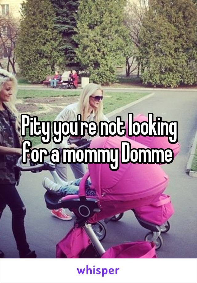 Pity you're not looking for a mommy Domme 
