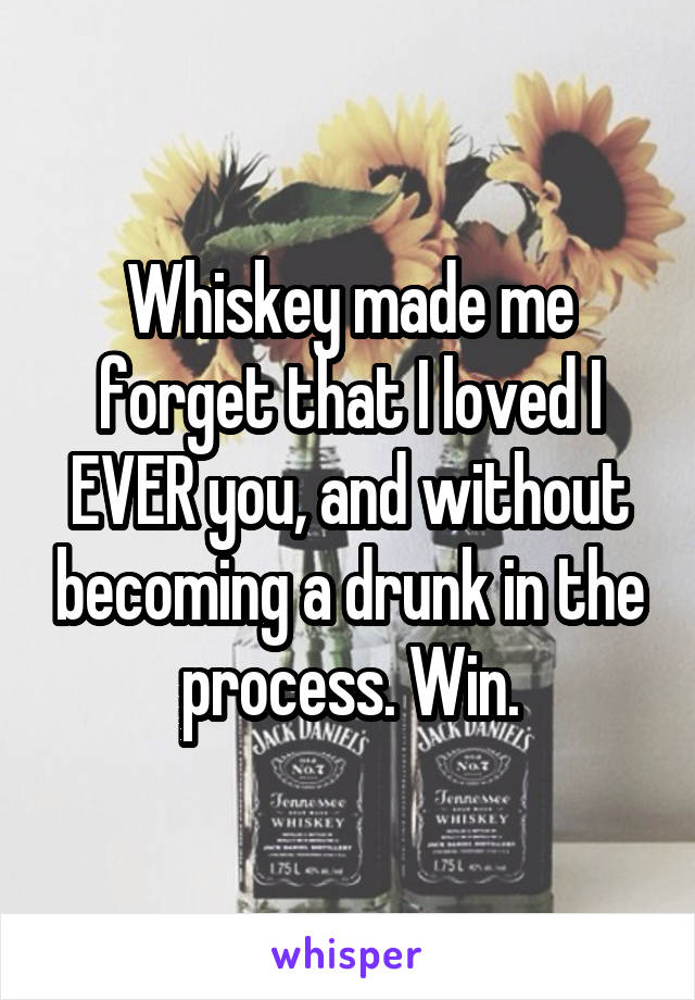 Whiskey made me forget that I loved I EVER you, and without becoming a drunk in the process. Win.