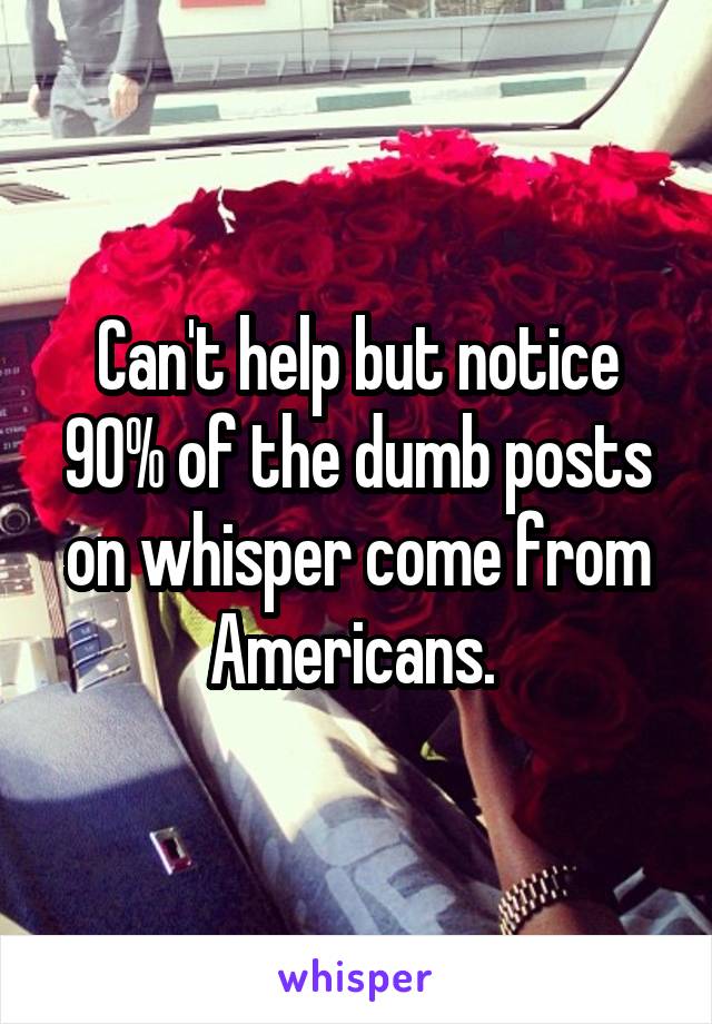 Can't help but notice 90% of the dumb posts on whisper come from Americans. 