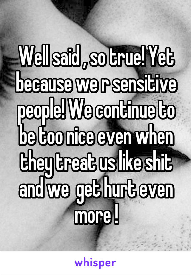 Well said , so true! Yet because we r sensitive people! We continue to be too nice even when they treat us like shit and we  get hurt even more !