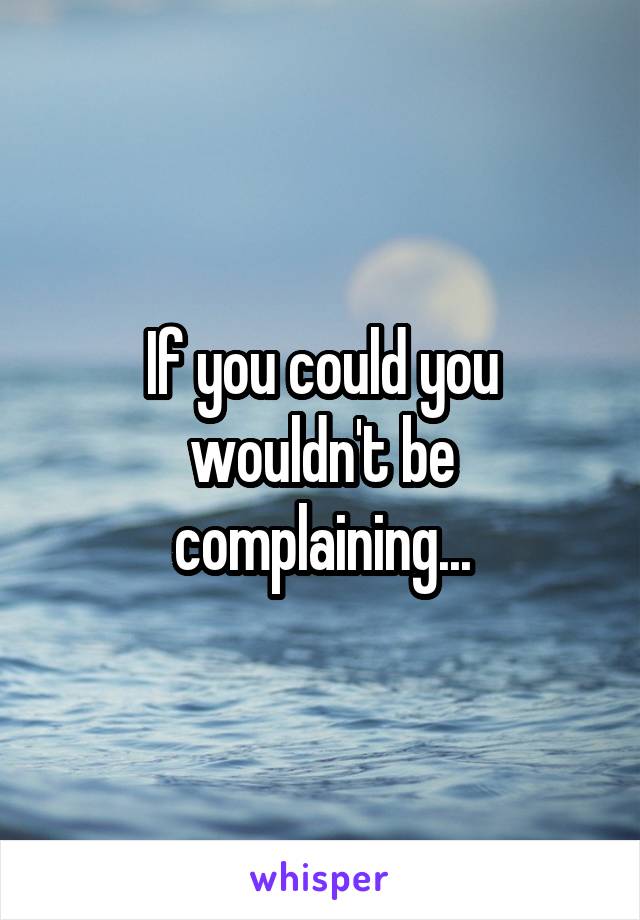 If you could you wouldn't be complaining...