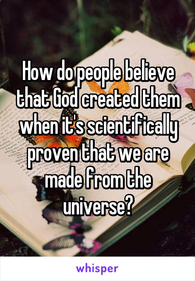 How do people believe that God created them when it's scientifically proven that we are made from the universe?