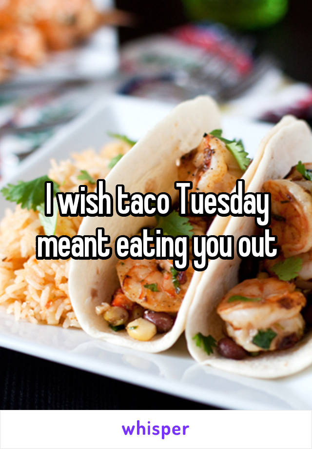 I wish taco Tuesday meant eating you out