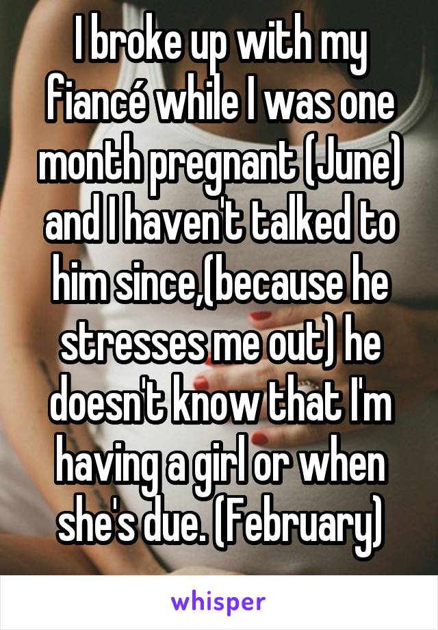 I broke up with my fiancé while I was one month pregnant (June) and I haven't talked to him since,(because he stresses me out) he doesn't know that I'm having a girl or when she's due. (February)
