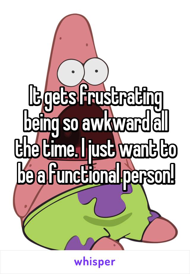 It gets frustrating being so awkward all the time. I just want to be a functional person!
