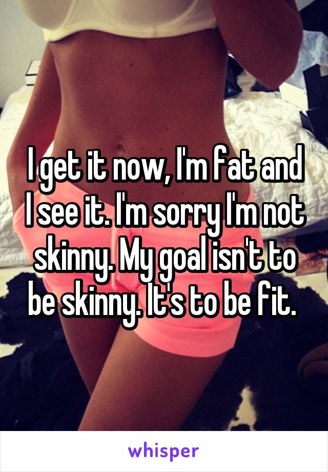 I get it now, I'm fat and I see it. I'm sorry I'm not skinny. My goal isn't to be skinny. It's to be fit. 