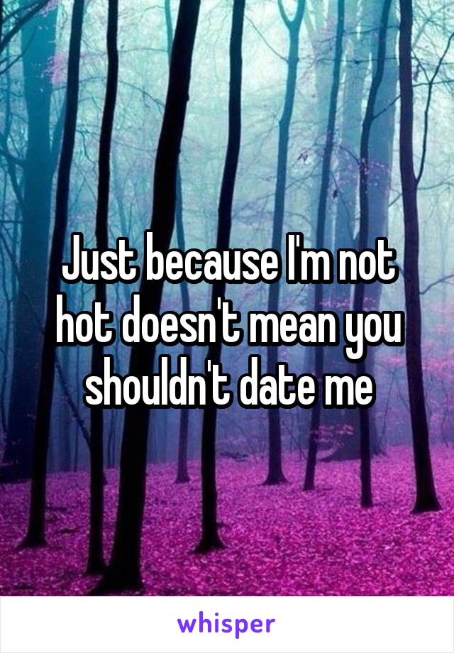 Just because I'm not hot doesn't mean you shouldn't date me
