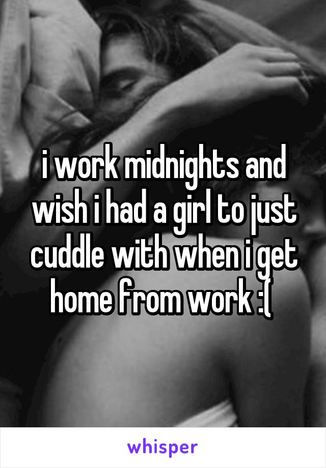 i work midnights and wish i had a girl to just cuddle with when i get home from work :( 