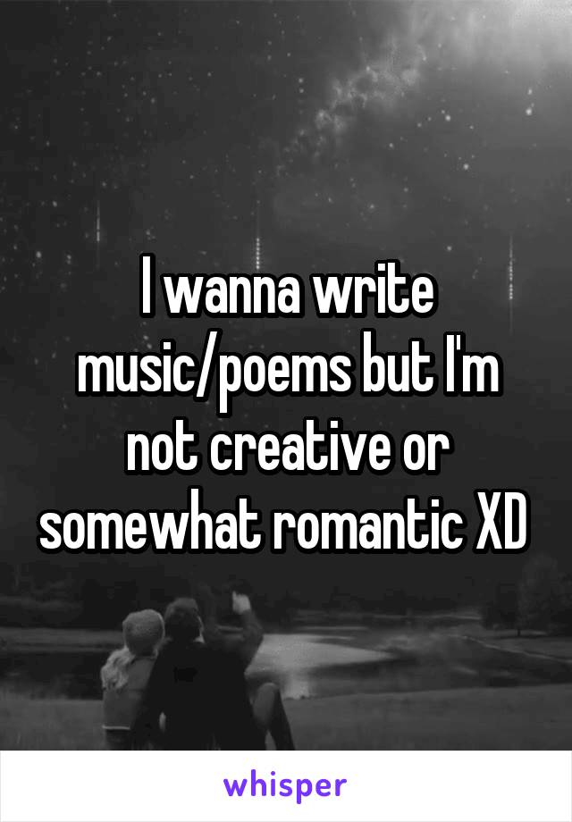 I wanna write music/poems but I'm not creative or somewhat romantic XD 