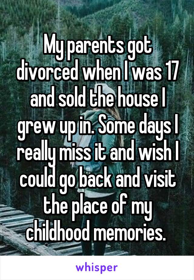 My parents got divorced when I was 17 and sold the house I grew up in. Some days I really miss it and wish I could go back and visit the place of my childhood memories. 