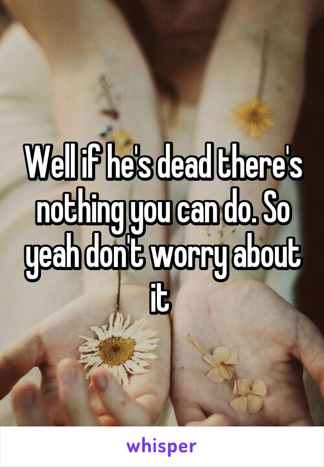 Well if he's dead there's nothing you can do. So yeah don't worry about it 
