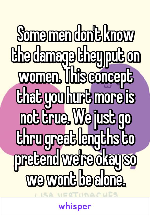 Some men don't know the damage they put on women. This concept that you hurt more is not true. We just go thru great lengths to pretend we're okay so we wont be alone.