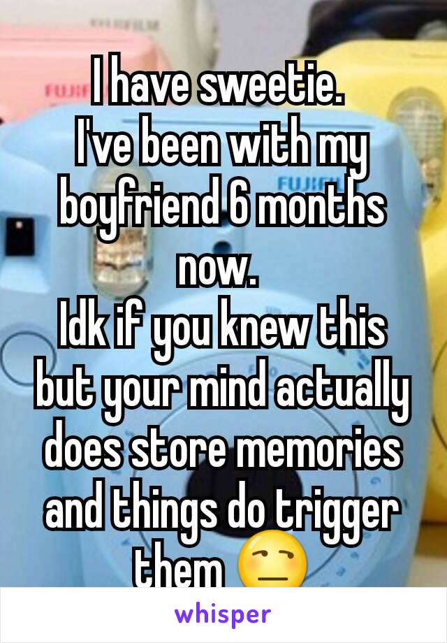 I have sweetie. 
I've been with my boyfriend 6 months now. 
Idk if you knew this but your mind actually does store memories and things do trigger them 😒