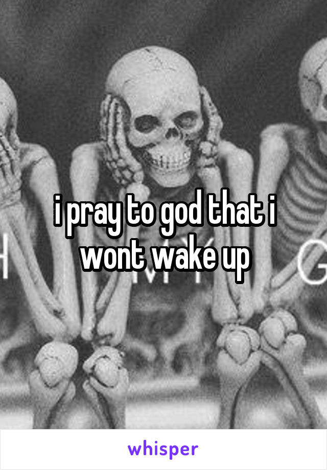 i pray to god that i wont wake up