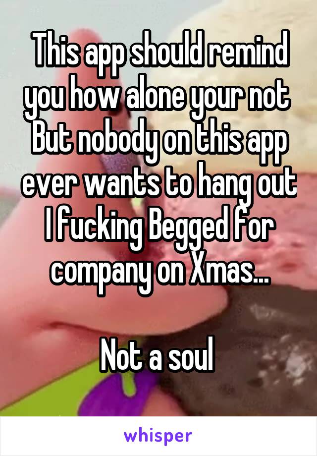This app should remind you how alone your not 
But nobody on this app ever wants to hang out I fucking Begged for company on Xmas...

Not a soul 
