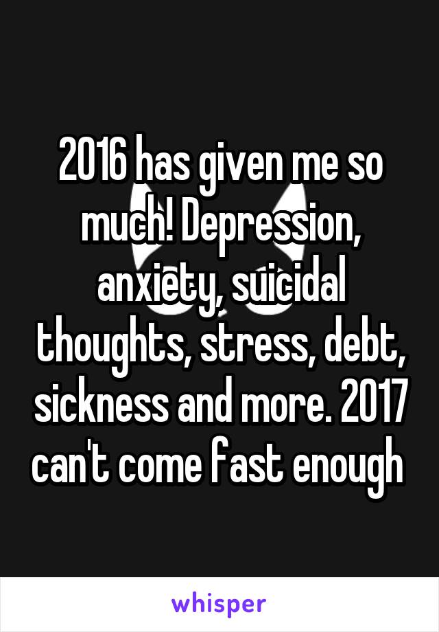 2016 has given me so much! Depression, anxiety, suicidal thoughts, stress, debt, sickness and more. 2017 can't come fast enough 