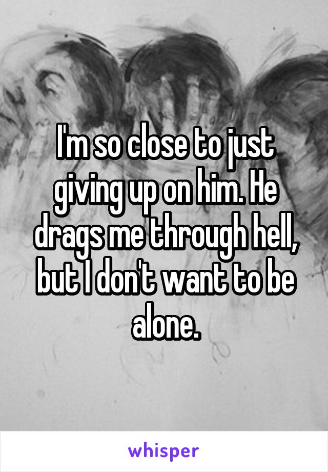 I'm so close to just giving up on him. He drags me through hell, but I don't want to be alone.