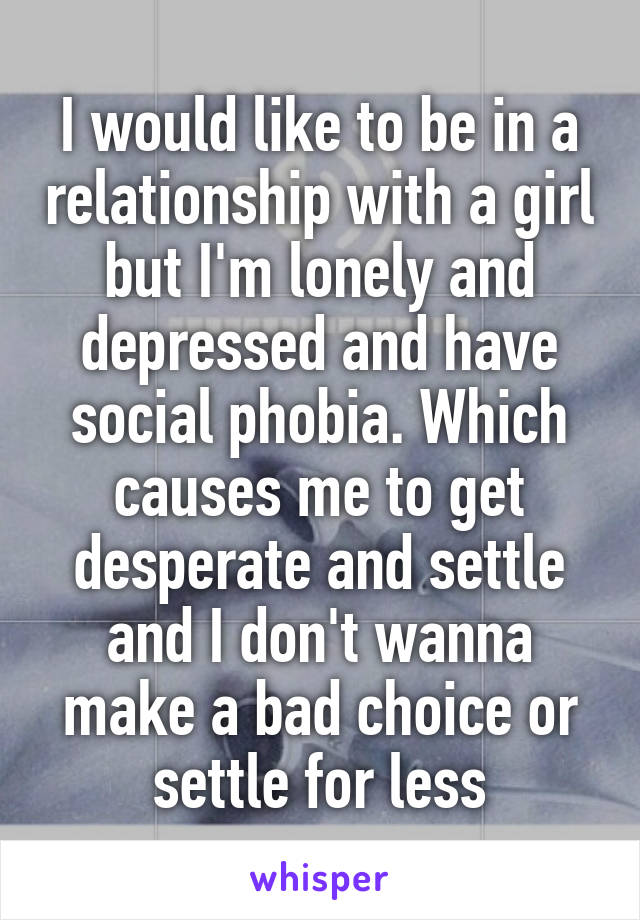 I would like to be in a relationship with a girl but I'm lonely and depressed and have social phobia. Which causes me to get desperate and settle and I don't wanna make a bad choice or settle for less
