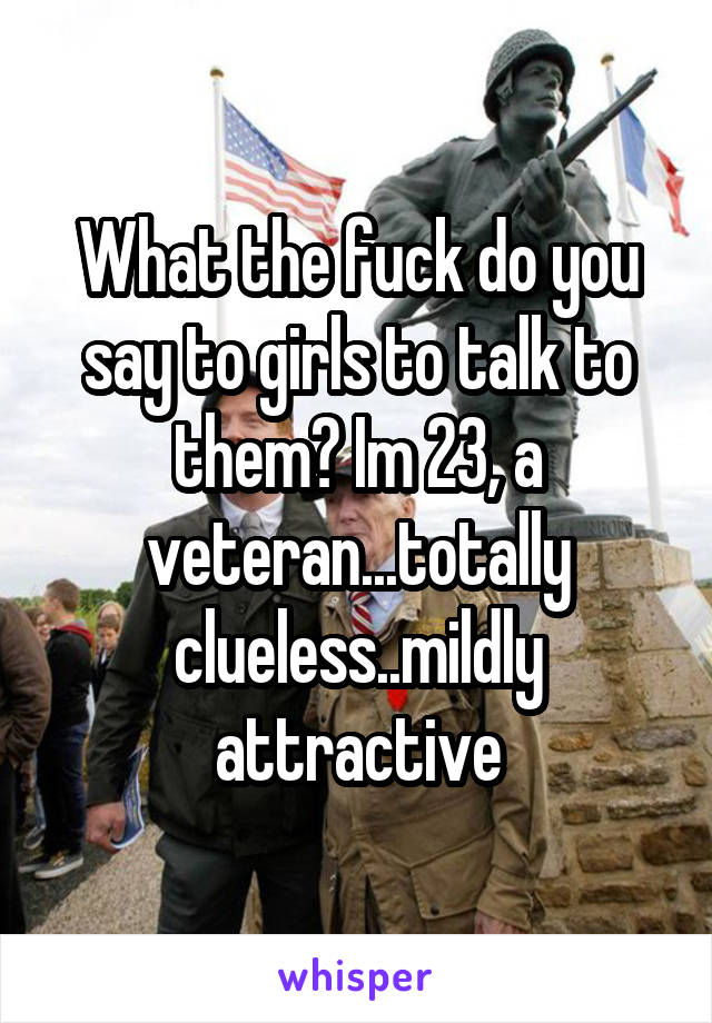 What the fuck do you say to girls to talk to them? Im 23, a veteran...totally clueless..mildly attractive