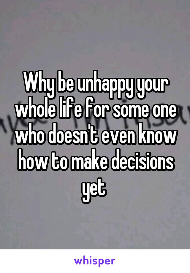 Why be unhappy your whole life for some one who doesn't even know how to make decisions yet 