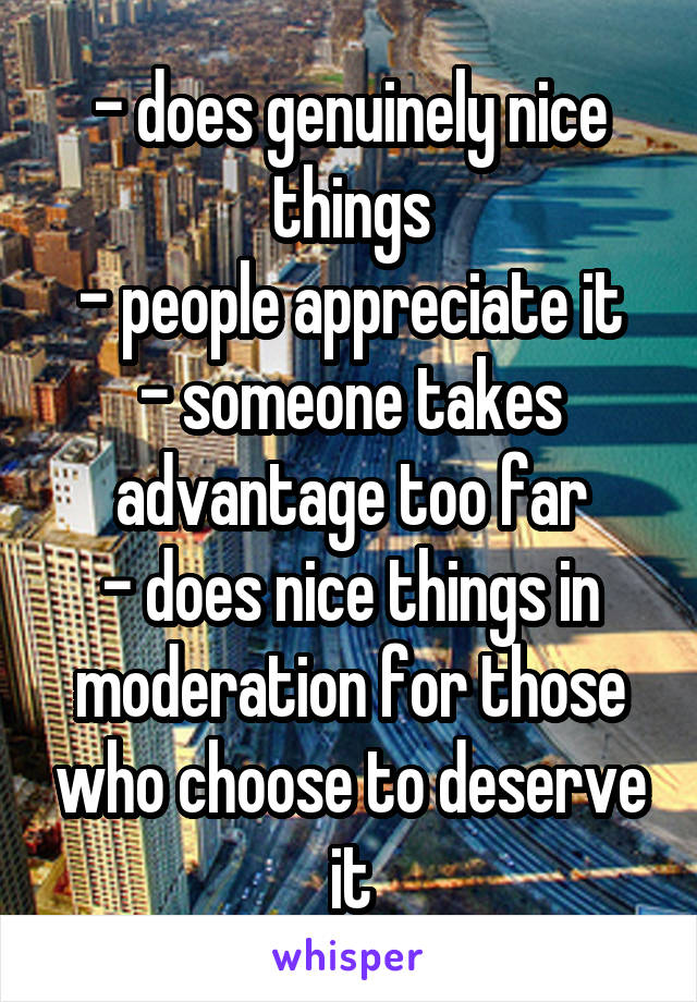 - does genuinely nice things
- people appreciate it
- someone takes advantage too far
- does nice things in moderation for those who choose to deserve it