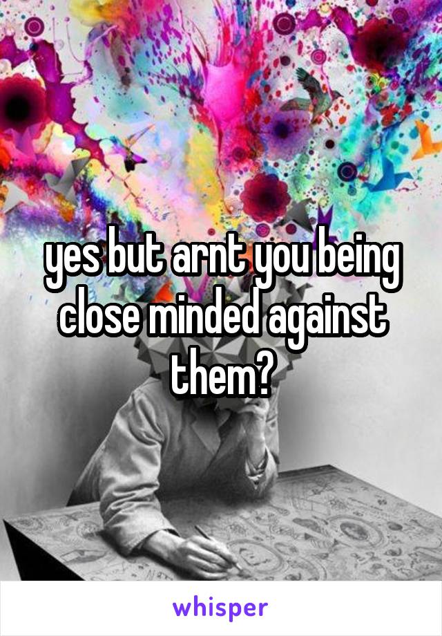 yes but arnt you being close minded against them?
