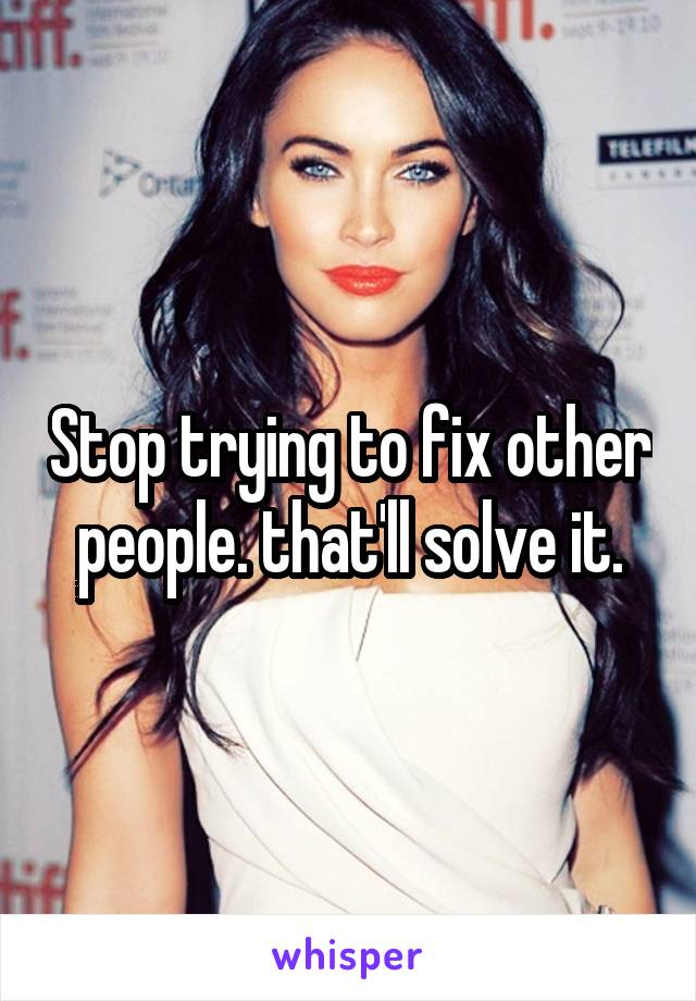 Stop trying to fix other people. that'll solve it.