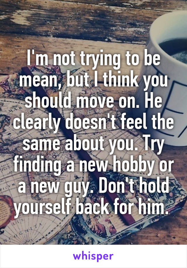 I'm not trying to be mean, but I think you should move on. He clearly doesn't feel the same about you. Try finding a new hobby or a new guy. Don't hold yourself back for him. 