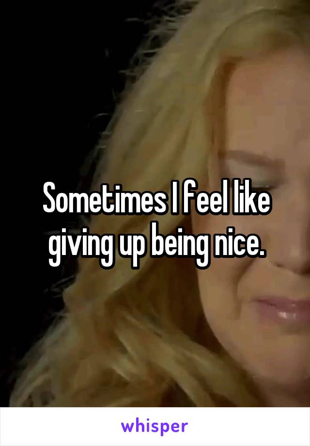 Sometimes I feel like giving up being nice.