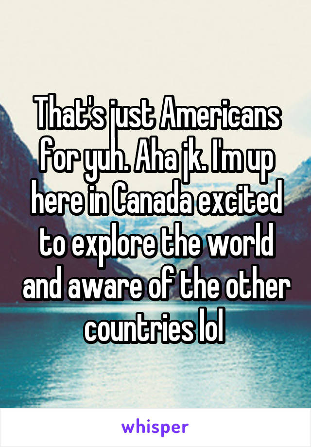 That's just Americans for yuh. Aha jk. I'm up here in Canada excited to explore the world and aware of the other countries lol 