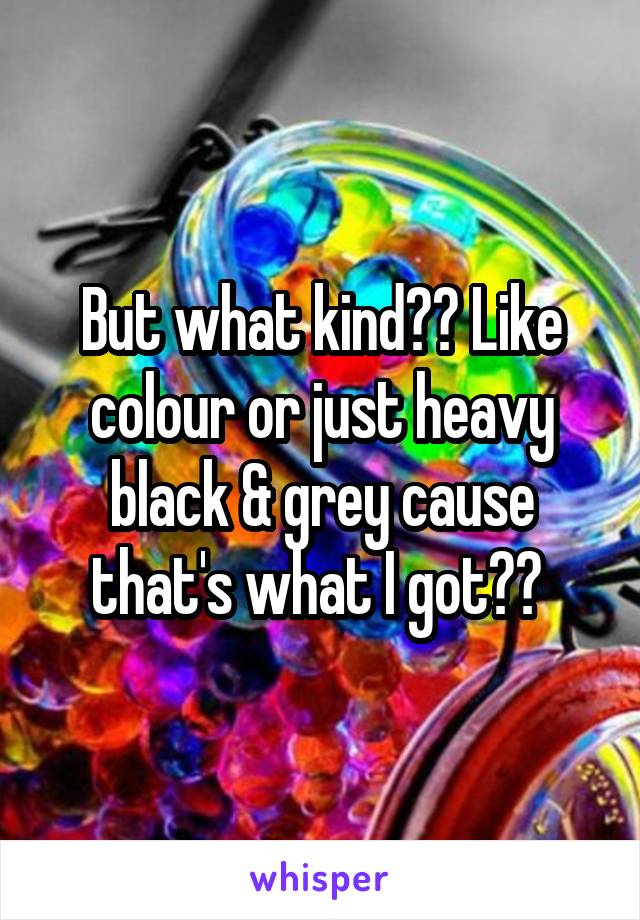 But what kind?? Like colour or just heavy black & grey cause that's what I got?? 