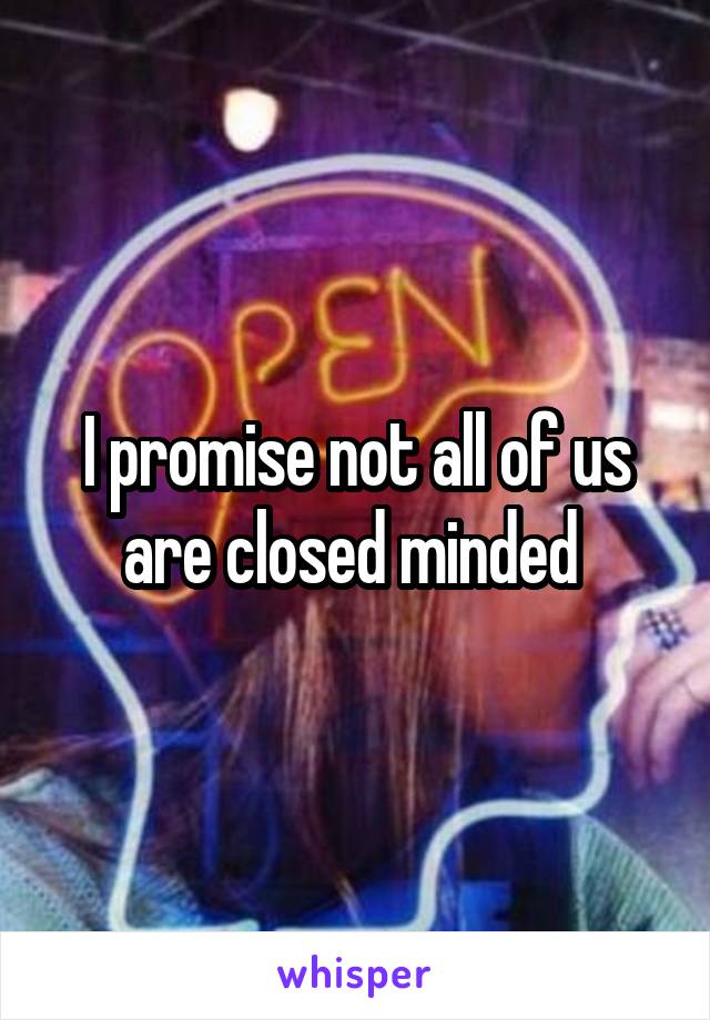 I promise not all of us are closed minded 