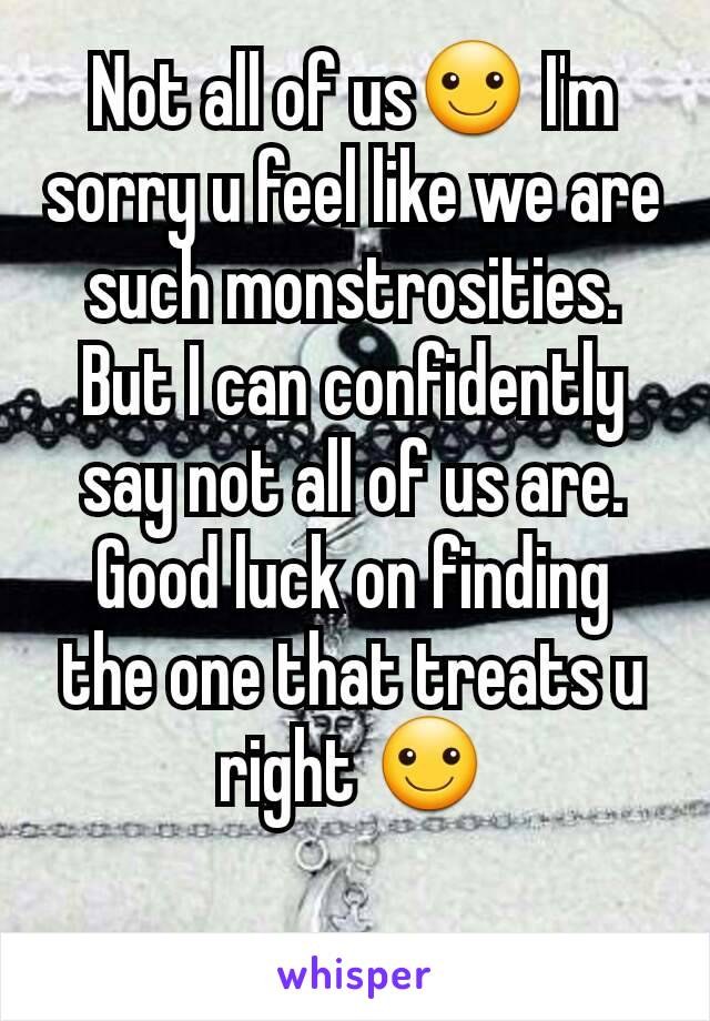 Not all of us☺ I'm sorry u feel like we are such monstrosities. But I can confidently say not all of us are. Good luck on finding the one that treats u right ☺