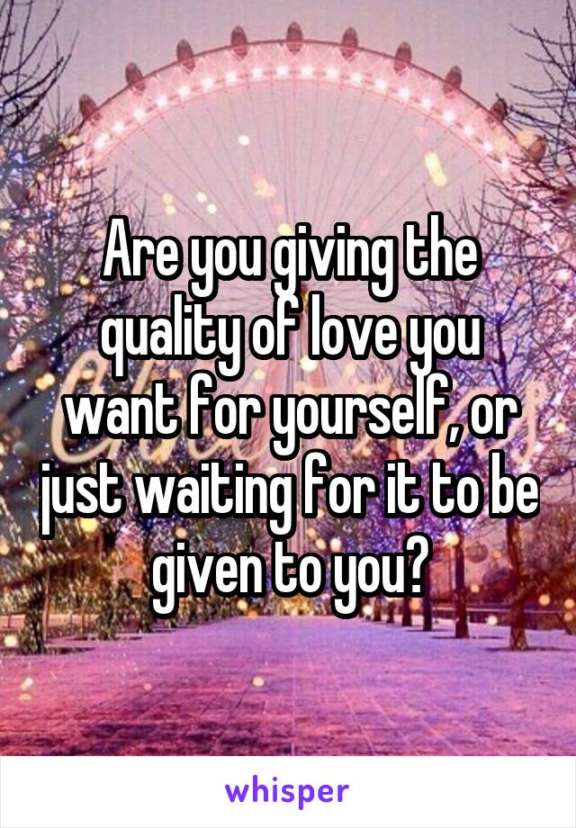 Are you giving the quality of love you want for yourself, or just waiting for it to be given to you?
