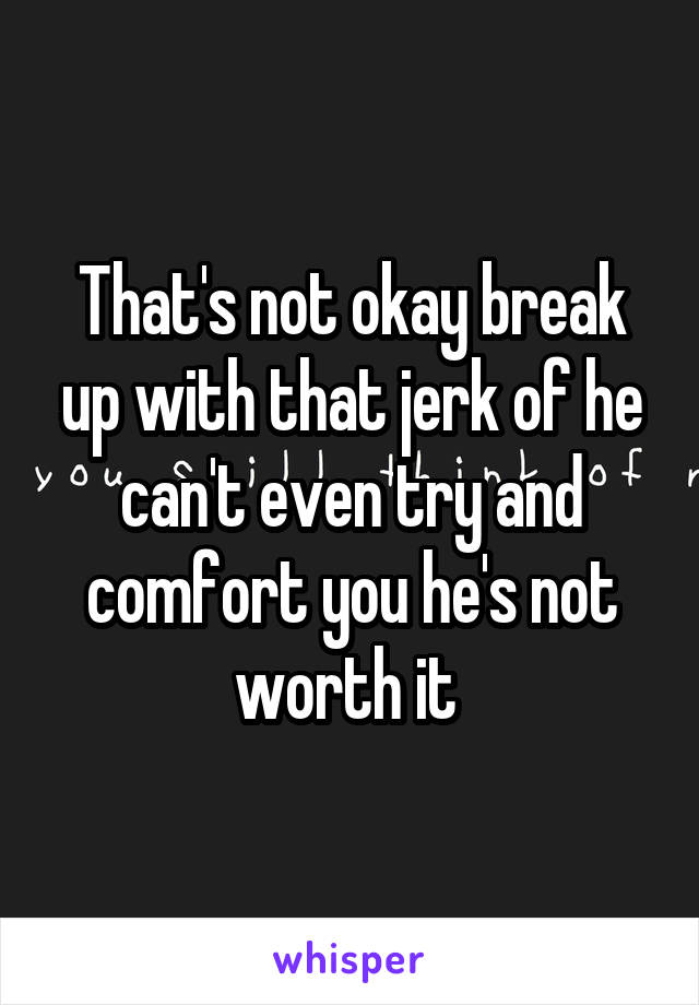 That's not okay break up with that jerk of he can't even try and comfort you he's not worth it 