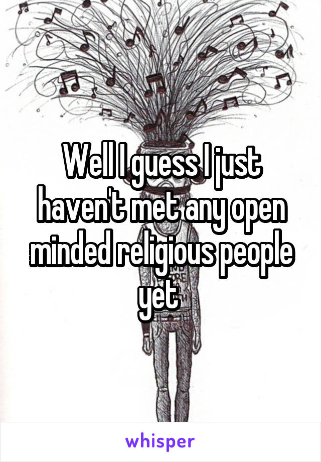 Well I guess I just haven't met any open minded religious people yet 