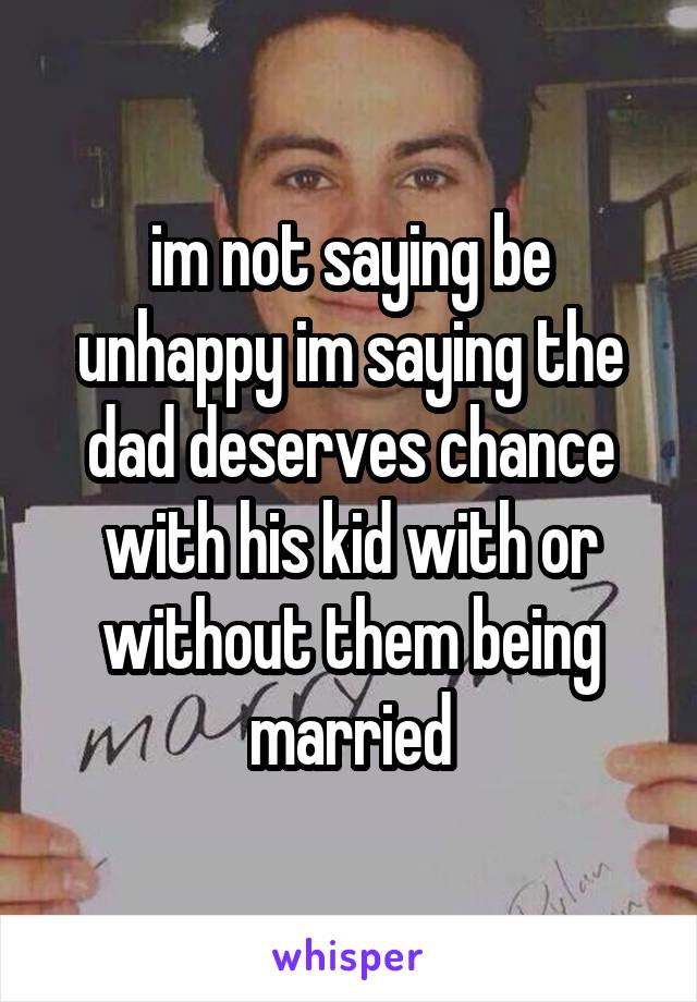 im not saying be unhappy im saying the dad deserves chance with his kid with or without them being married