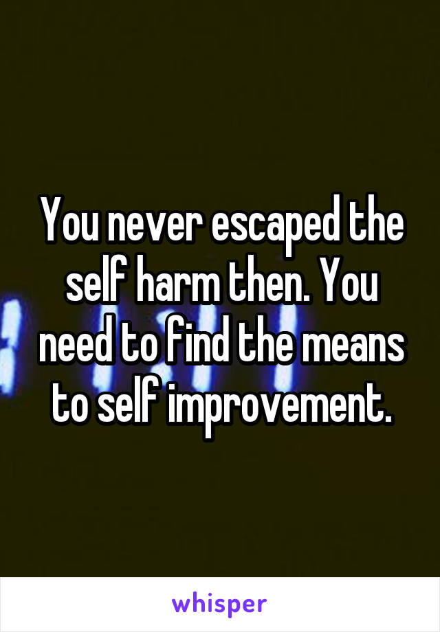 You never escaped the self harm then. You need to find the means to self improvement.
